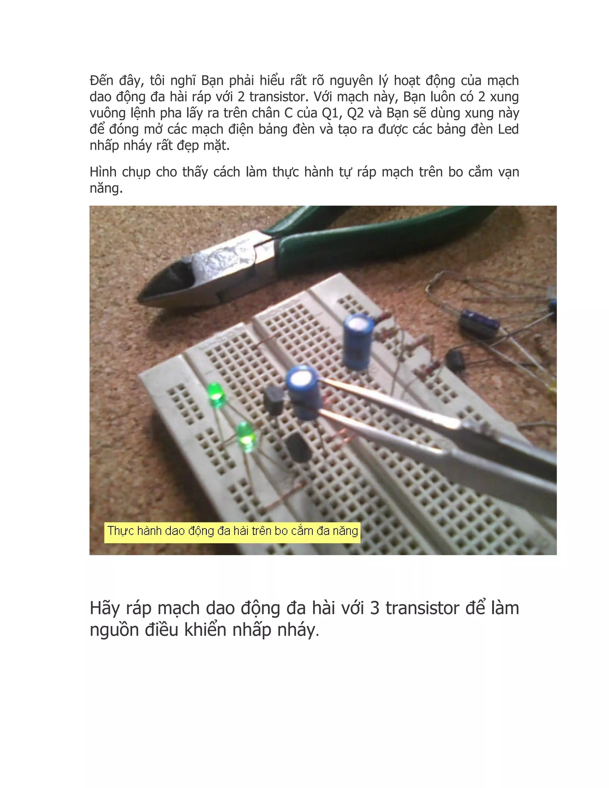 Đến đây, tôi nghĩ Bạn phải hiểu rất rõ nguyên lý hoạt động của mạch
dao động đa hài ráp với 2 transistor. Với mạch này, Bạn luôn có 2 xung
vuông lệnh pha lấy ra trên chân C của Q1, Q2 và Bạn sẽ dùng xung này
để đóng mở các mạch điện bảng đèn và tạo ra được các bảng đèn Led
nhấp nháy rất đẹp mặt.
Hình chụp cho thấy cách làm thực hành tự ráp mạch trên bo cắm vạn
năng.




Hãy ráp mạch dao động đa hài với 3 transistor để làm
nguồn điều khiển nhấp nháy.
 