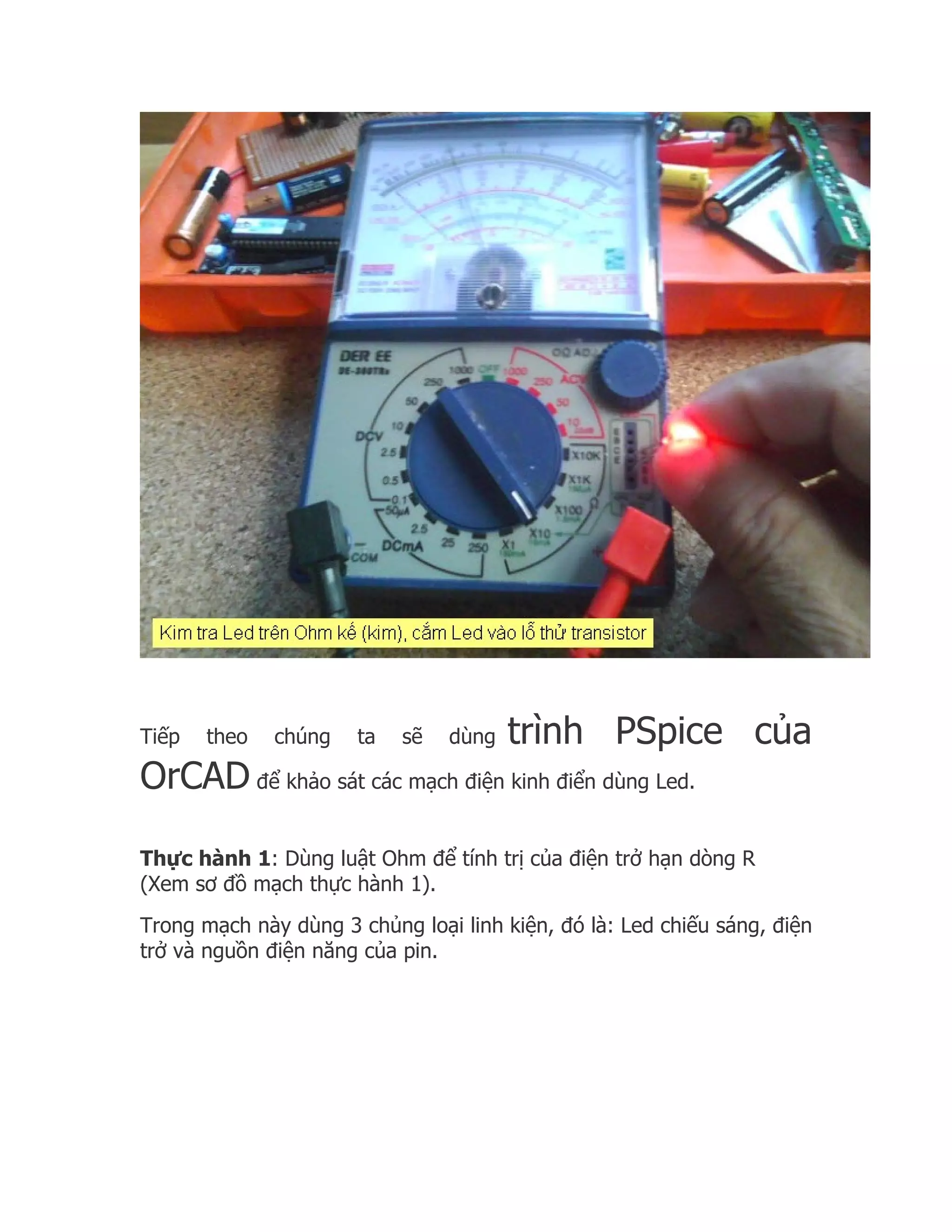 Tiếp   theo   chúng   ta   sẽ   dùng   trình PSpice của
OrCAD để khảo sát các mạch điện kinh điển dùng Led.

Thực hành 1: Dùng luật Ohm để tính trị của điện trở hạn dòng R
(Xem sơ đồ mạch thực hành 1).
Trong mạch này dùng 3 chủng loại linh kiện, đó là: Led chiếu sáng, điện
trở và nguồn điện năng của pin.
 