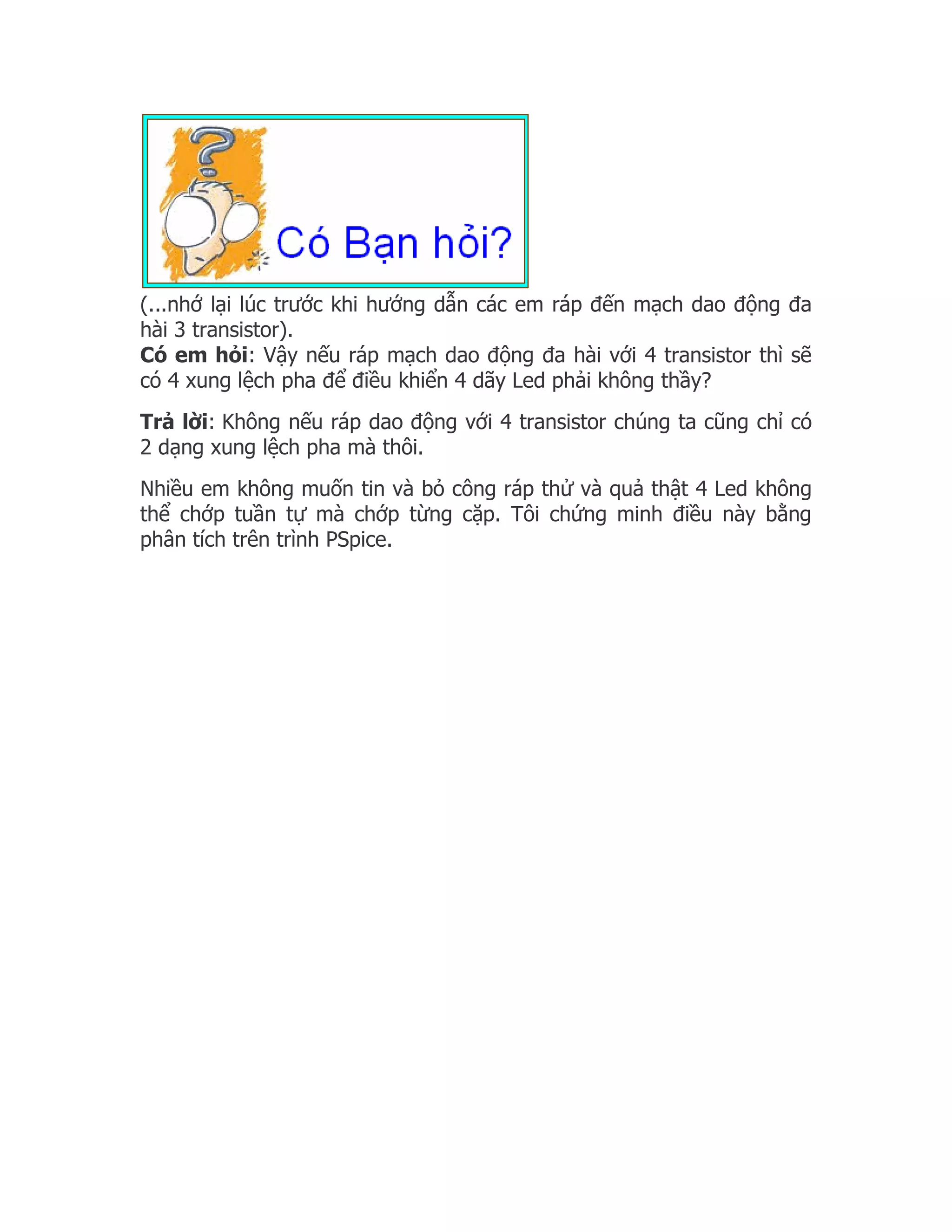 (...nhớ lại lúc trước khi hướng dẫn các em ráp đến mạch dao động đa
hài 3 transistor).
Có em hỏi: Vậy nếu ráp mạch dao động đa hài với 4 transistor thì sẽ
có 4 xung lệch pha để điều khiển 4 dãy Led phải không thầy?
Trả lời: Không nếu ráp dao động với 4 transistor chúng ta cũng chỉ có
2 dạng xung lệch pha mà thôi.
Nhiều em không muốn tin và bỏ công ráp thử và quả thật 4 Led không
thể chớp tuần tự mà chớp từng cặp. Tôi chứng minh điều này bằng
phân tích trên trình PSpice.
 