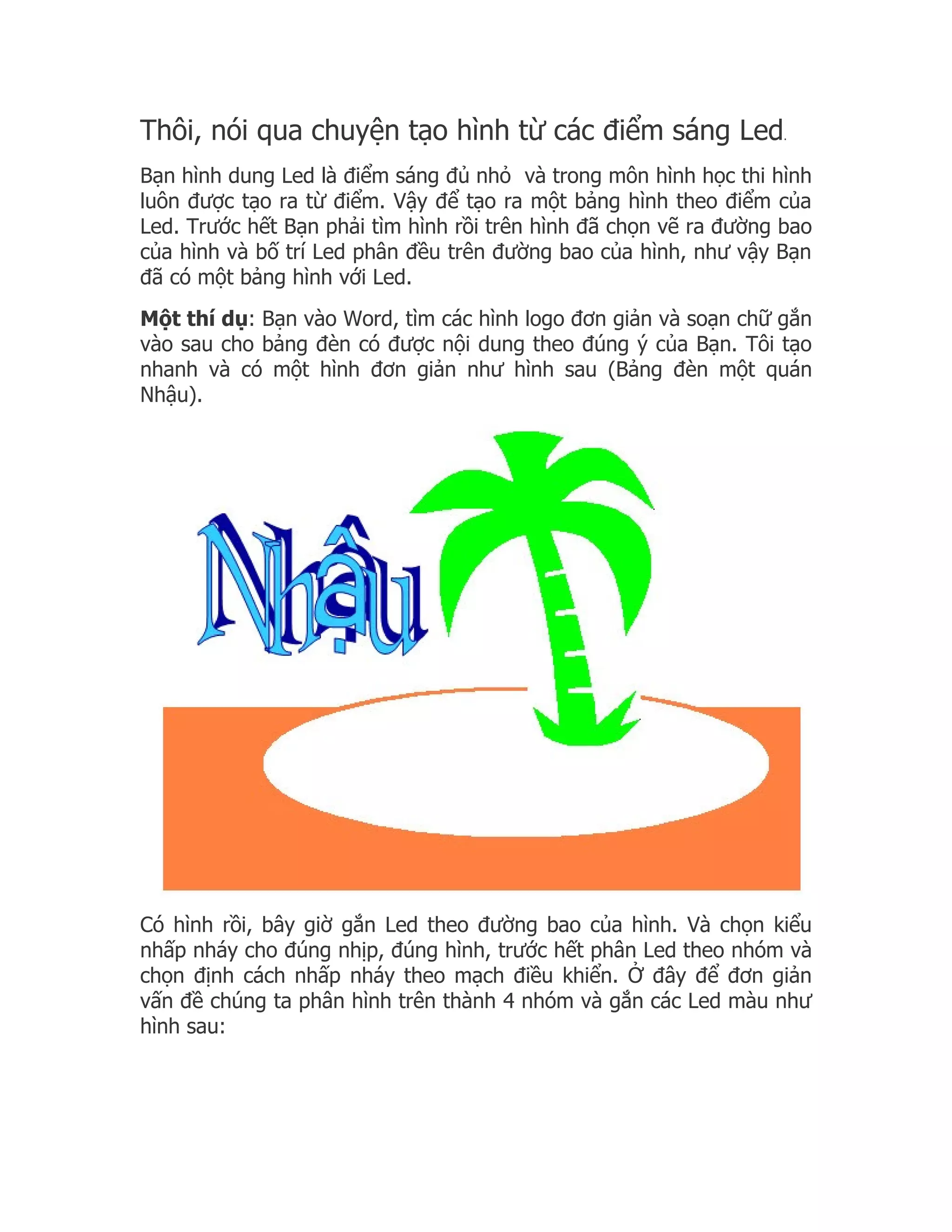 Thôi, nói qua chuyện tạo hình từ các điểm sáng Led                 .


Bạn hình dung Led là điểm sáng đủ nhỏ và trong môn hình học thi hình
luôn được tạo ra từ điểm. Vậy để tạo ra một bảng hình theo điểm của
Led. Trước hết Bạn phải tìm hình rồi trên hình đã chọn vẽ ra đường bao
của hình và bố trí Led phân đều trên đường bao của hình, như vậy Bạn
đã có một bảng hình với Led.
Một thí dụ: Bạn vào Word, tìm các hình logo đơn giản và soạn chữ gắn
vào sau cho bảng đèn có được nội dung theo đúng ý của Bạn. Tôi tạo
nhanh và có một hình đơn giản như hình sau (Bảng đèn một quán
Nhậu).




Có hình rồi, bây giờ gắn Led theo đường bao của hình. Và chọn kiểu
nhấp nháy cho đúng nhịp, đúng hình, trước hết phân Led theo nhóm và
chọn định cách nhấp nháy theo mạch điều khiển. Ở đây để đơn giản
vấn đề chúng ta phân hình trên thành 4 nhóm và gắn các Led màu như
hình sau:
 