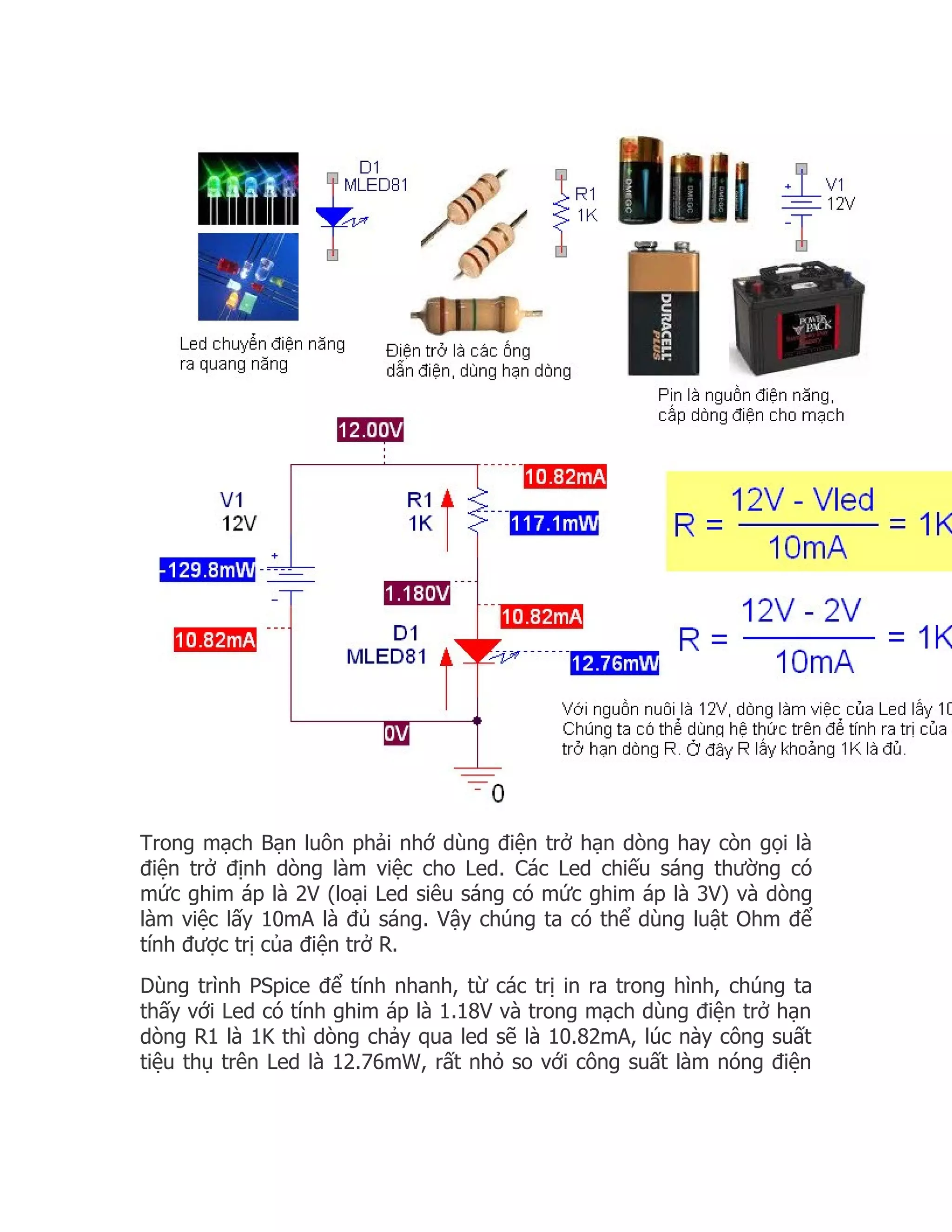 Trong mạch Bạn luôn phải nhớ dùng điện trở hạn dòng hay còn gọi là
điện trở định dòng làm việc cho Led. Các Led chiếu sáng thường có
mức ghim áp là 2V (loại Led siêu sáng có mức ghim áp là 3V) và dòng
làm việc lấy 10mA là đủ sáng. Vậy chúng ta có thể dùng luật Ohm để
tính được trị của điện trở R.
Dùng trình PSpice để tính nhanh, từ các trị in ra trong hình, chúng ta
thấy với Led có tính ghim áp là 1.18V và trong mạch dùng điện trở hạn
dòng R1 là 1K thì dòng chảy qua led sẽ là 10.82mA, lúc này công suất
tiệu thụ trên Led là 12.76mW, rất nhỏ so với công suất làm nóng điện
 