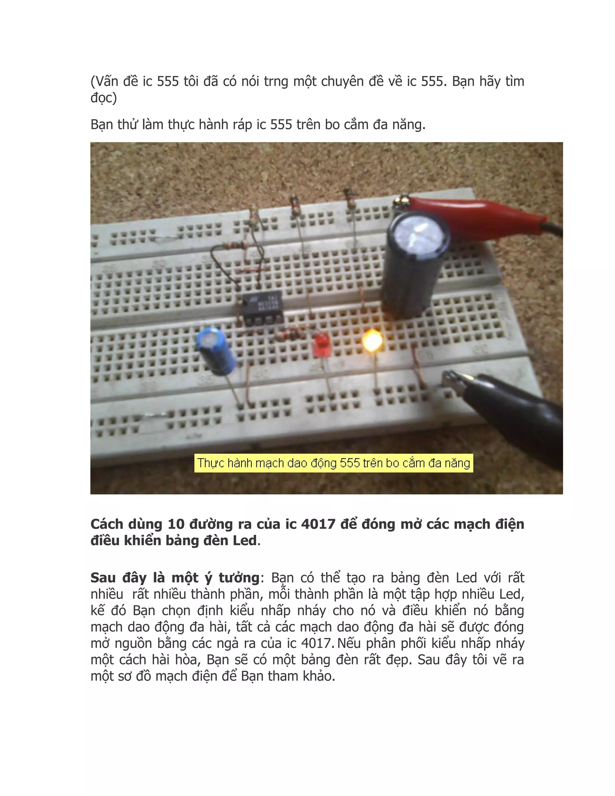(Vấn đề ic 555 tôi đã có nói trng một chuyên đề về ic 555. Bạn hãy tìm
đọc)
Bạn thử làm thực hành ráp ic 555 trên bo cắm đa năng.




Cách dùng 10 đường ra của ic 4017 để đóng mở các mạch điện
điều khiển bảng đèn Led.

Sau đây là một ý tưởng: Bạn có thể tạo ra bảng đèn Led với rất
nhiều rất nhiều thành phần, mỗi thành phần là một tập hợp nhiều Led,
kế đó Bạn chọn định kiểu nhấp nháy cho nó và điều khiển nó bằng
mạch dao động đa hài, tất cả các mạch dao động đa hài sẽ được đóng
mở nguồn bằng các ngả ra của ic 4017. Nếu phân phối kiểu nhấp nháy
một cách hài hòa, Bạn sẽ có một bảng đèn rất đẹp. Sau đây tôi vẽ ra
một sơ đồ mạch điện để Bạn tham khảo.
 