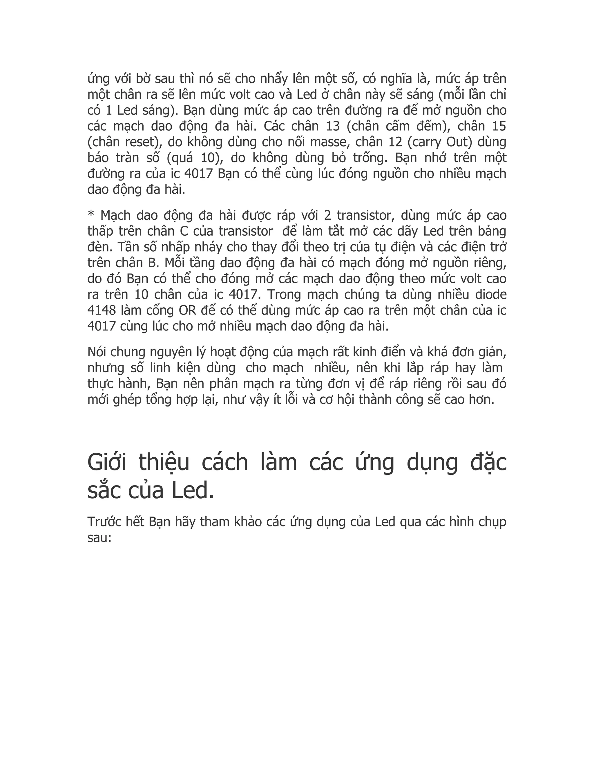 ứng với bờ sau thì nó sẽ cho nhẩy lên một số, có nghĩa là, mức áp trên
một chân ra sẽ lên mức volt cao và Led ở chân này sẽ sáng (mỗi lần chỉ
có 1 Led sáng). Bạn dùng mức áp cao trên đường ra để mở nguồn cho
các mạch dao động đa hài. Các chân 13 (chân cấm đếm), chân 15
(chân reset), do không dùng cho nối masse, chân 12 (carry Out) dùng
báo tràn số (quá 10), do không dùng bỏ trống. Bạn nhớ trên một
đường ra của ic 4017 Bạn có thể cùng lúc đóng nguồn cho nhiều mạch
dao động đa hài.
* Mạch dao động đa hài được ráp với 2 transistor, dùng mức áp cao
thấp trên chân C của transistor để làm tắt mở các dãy Led trên bảng
đèn. Tần số nhấp nháy cho thay đổi theo trị của tụ điện và các điện trở
trên chân B. Mỗi tầng dao động đa hài có mạch đóng mở nguồn riêng,
do đó Bạn có thể cho đóng mở các mạch dao động theo mức volt cao
ra trên 10 chân của ic 4017. Trong mạch chúng ta dùng nhiều diode
4148 làm cổng OR để có thể dùng mức áp cao ra trên một chân của ic
4017 cùng lúc cho mở nhiều mạch dao động đa hài.
Nói chung nguyên lý hoạt động của mạch rất kinh điển và khá đơn giản,
nhưng số linh kiện dùng cho mạch nhiều, nên khi lắp ráp hay làm
thực hành, Bạn nên phân mạch ra từng đơn vị để ráp riêng rồi sau đó
mới ghép tổng hợp lại, như vậy ít lỗi và cơ hội thành công sẽ cao hơn.




Giới thiệu cách làm các ứng dụng đặc
sắc của Led.
Trước hết Bạn hãy tham khảo các ứng dụng của Led qua các hình chụp
sau:
 