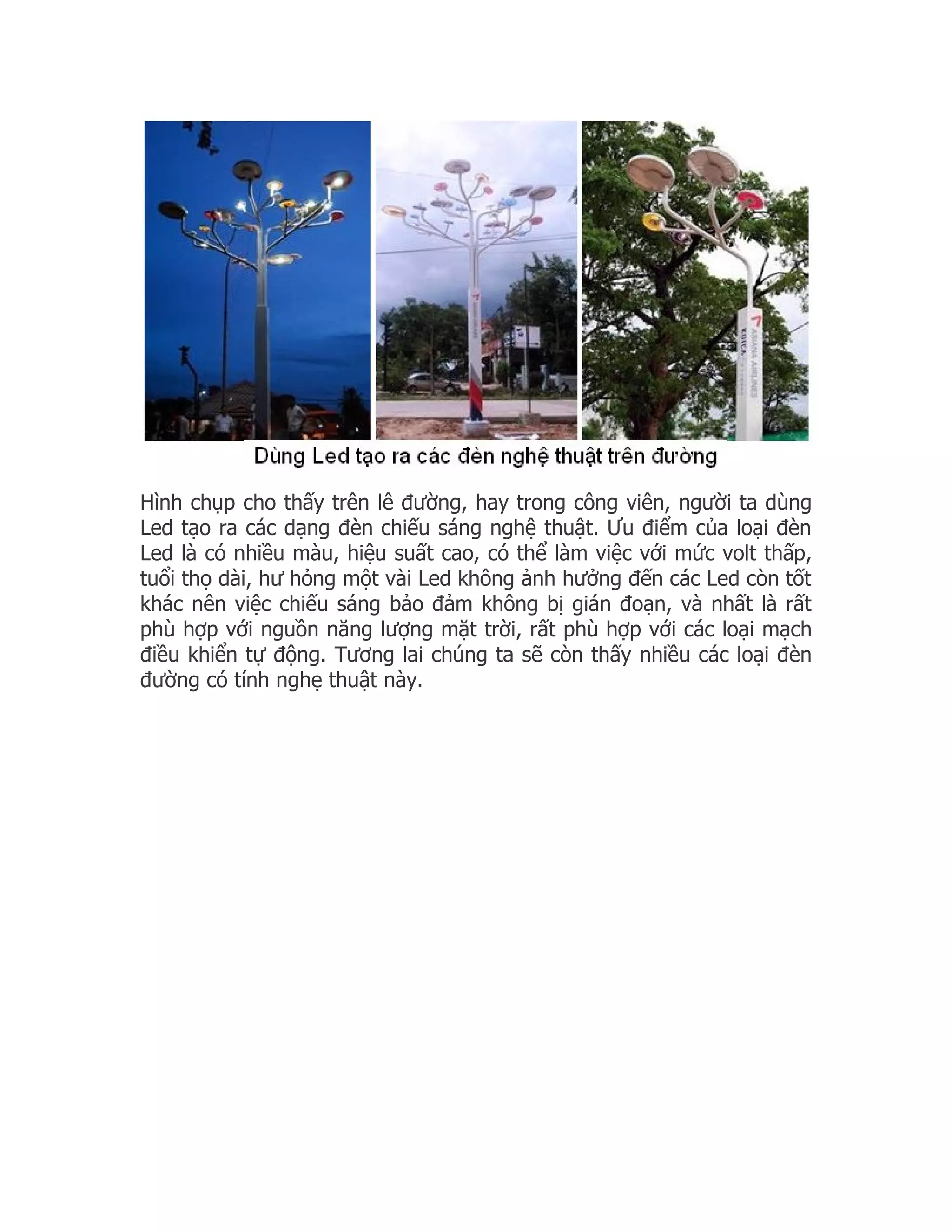Hình chụp cho thấy trên lê đường, hay trong công viên, người ta dùng
Led tạo ra các dạng đèn chiếu sáng nghệ thuật. Ưu điểm của loại đèn
Led là có nhiều màu, hiệu suất cao, có thể làm việc với mức volt thấp,
tuổi thọ dài, hư hỏng một vài Led không ảnh hưởng đến các Led còn tốt
khác nên việc chiếu sáng bảo đảm không bị gián đoạn, và nhất là rất
phù hợp với nguồn năng lượng mặt trời, rất phù hợp với các loại mạch
điều khiển tự động. Tương lai chúng ta sẽ còn thấy nhiều các loại đèn
đường có tính nghẹ thuật này.
 