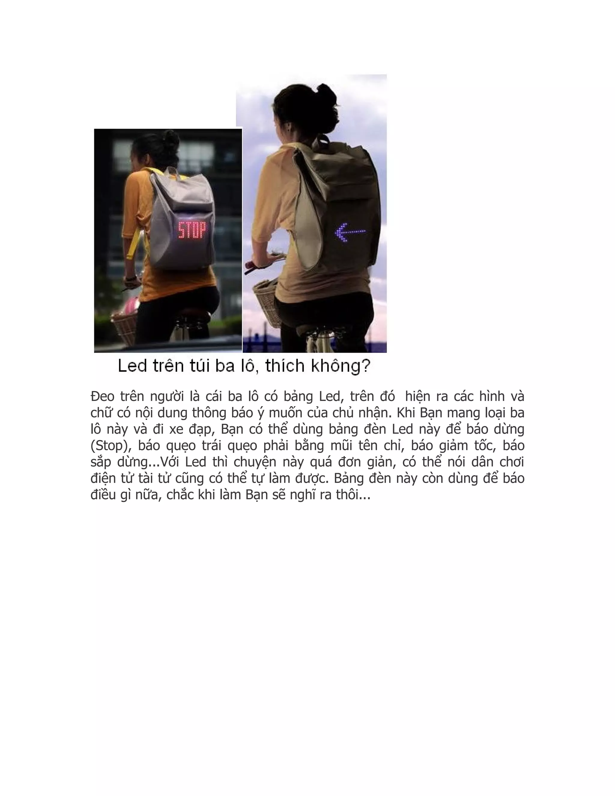 Đeo trên người là cái ba lô có bảng Led, trên đó hiện ra các hình và
chữ có nội dung thông báo ý muốn của chủ nhận. Khi Bạn mang loại ba
lô này và đi xe đạp, Bạn có thể dùng bảng đèn Led này để báo dừng
(Stop), báo quẹo trái quẹo phải bằng mũi tên chỉ, báo giảm tốc, báo
sắp dừng...Với Led thì chuyện này quá đơn giản, có thể nói dân chơi
điện tử tài tử cũng có thể tự làm được. Bảng đèn này còn dùng để báo
điều gì nữa, chắc khi làm Bạn sẽ nghĩ ra thôi...
 
