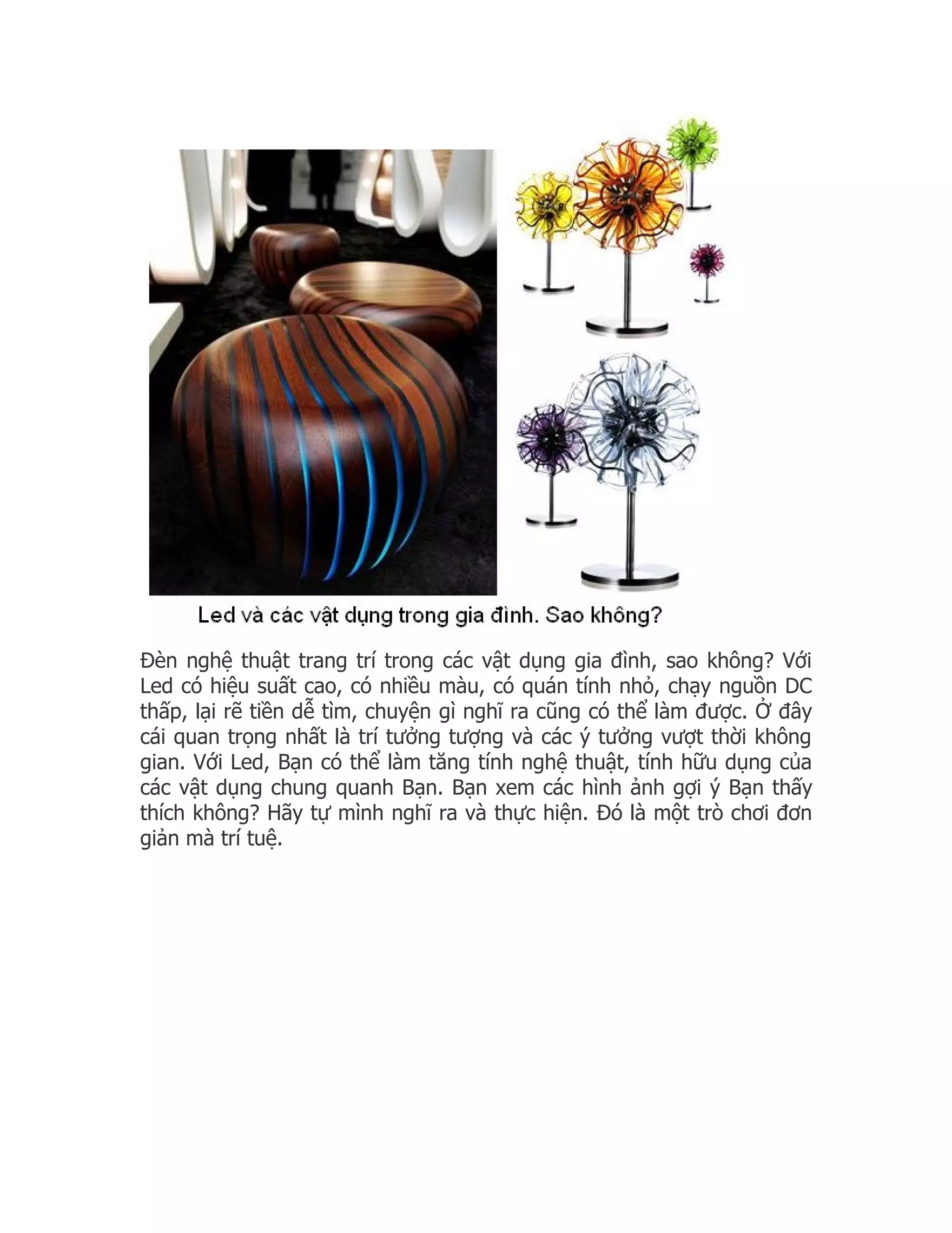 Đèn nghệ thuật trang trí trong các vật dụng gia đình, sao không? Với
Led có hiệu suất cao, có nhiều màu, có quán tính nhỏ, chạy nguồn DC
thấp, lại rẽ tiền dễ tìm, chuyện gì nghĩ ra cũng có thể làm được. Ở đây
cái quan trọng nhất là trí tưởng tượng và các ý tưởng vượt thời không
gian. Với Led, Bạn có thể làm tăng tính nghệ thuật, tính hữu dụng của
các vật dụng chung quanh Bạn. Bạn xem các hình ảnh gợi ý Bạn thấy
thích không? Hãy tự mình nghĩ ra và thực hiện. Đó là một trò chơi đơn
giản mà trí tuệ.
 