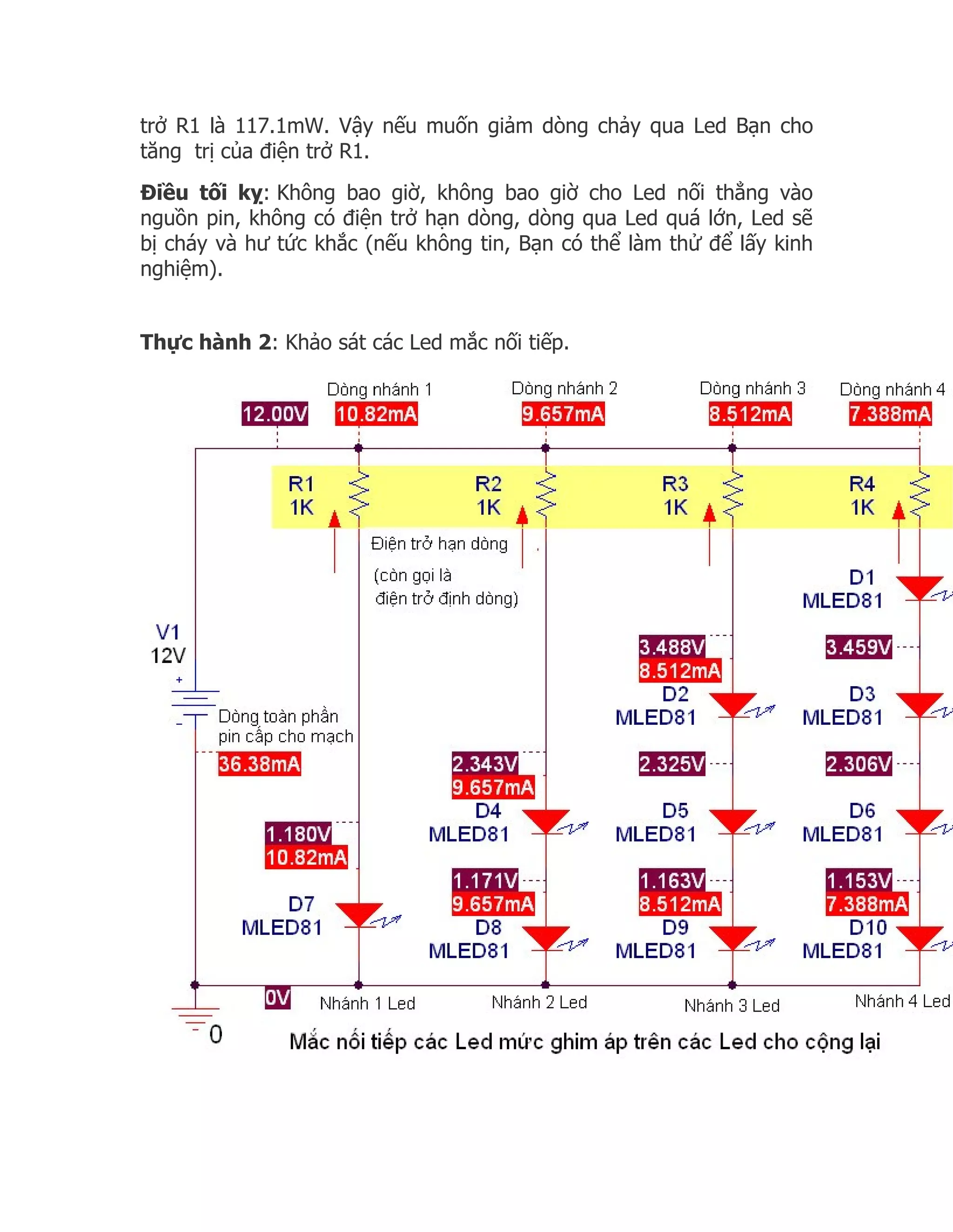 trở R1 là 117.1mW. Vậy nếu muốn giảm dòng chảy qua Led Bạn cho
tăng trị của điện trở R1.
Điều tối kỵ: Không bao giờ, không bao giờ cho Led nối thẳng vào
nguồn pin, không có điện trở hạn dòng, dòng qua Led quá lớn, Led sẽ
bị cháy và hư tức khắc (nếu không tin, Bạn có thể làm thử để lấy kinh
nghiệm).


Thực hành 2: Khảo sát các Led mắc nối tiếp.
 
