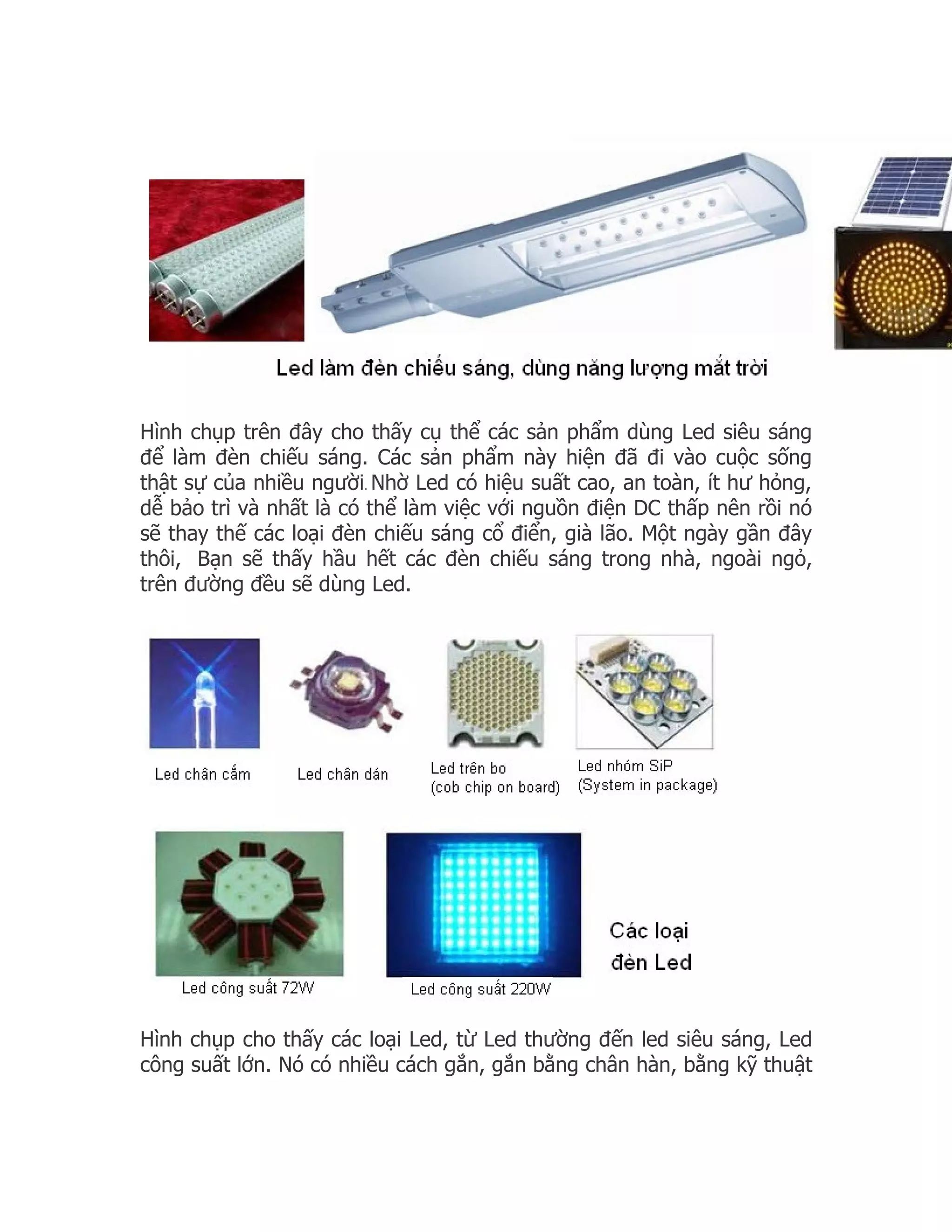 Hình chụp trên đây cho thấy cụ thể các sản phẩm dùng Led siêu sáng
để làm đèn chiếu sáng. Các sản phẩm này hiện đã đi vào cuộc sống
thật sự của nhiều người. Nhờ Led có hiệu suất cao, an toàn, ít hư hỏng,
dễ bảo trì và nhất là có thể làm việc với nguồn điện DC thấp nên rồi nó
sẽ thay thế các loại đèn chiếu sáng cổ điển, già lão. Một ngày gần đây
thôi, Bạn sẽ thấy hầu hết các đèn chiếu sáng trong nhà, ngoài ngỏ,
trên đường đều sẽ dùng Led.




Hình chụp cho thấy các loại Led, từ Led thường đến led siêu sáng, Led
công suất lớn. Nó có nhiều cách gắn, gắn bằng chân hàn, bằng kỹ thuật
 