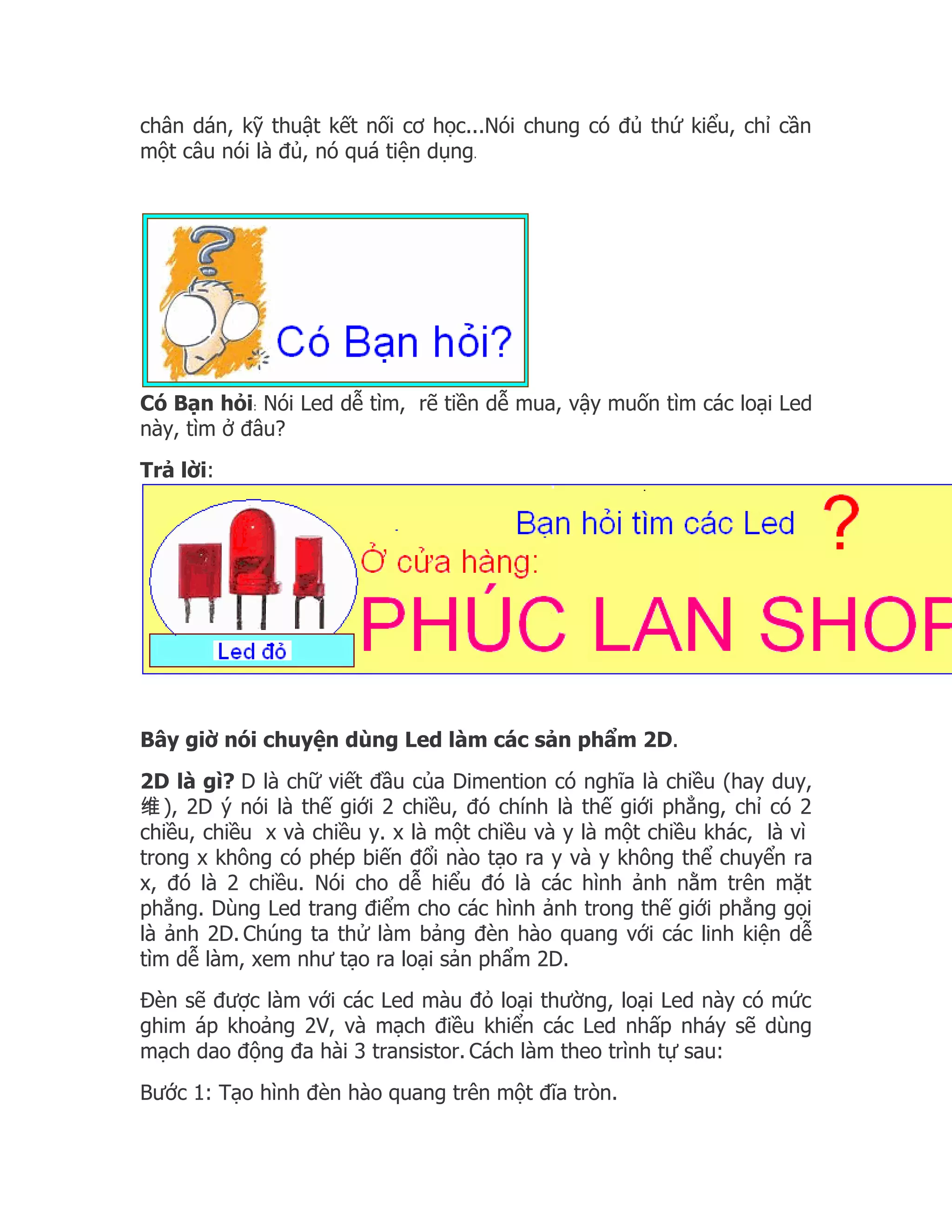 chân dán, kỹ thuật kết nối cơ học...Nói chung có đủ thứ kiểu, chỉ cần
một câu nói là đủ, nó quá tiện dụng.




Có Bạn hỏi: Nói Led dễ tìm, rẽ tiền dễ mua, vậy muốn tìm các loại Led
này, tìm ở đâu?
Trả lời:




Bây giờ nói chuyện dùng Led làm các sản phẩm 2D.
2D là gì? D là chữ viết đầu của Dimention có nghĩa là chiều (hay duy,
维 ), 2D ý nói là thế giới 2 chiều, đó chính là thế giới phẳng, chỉ có 2
chiều, chiều x và chiều y. x là một chiều và y là một chiều khác, là vì
trong x không có phép biến đổi nào tạo ra y và y không thể chuyển ra
x, đó là 2 chiều. Nói cho dễ hiểu đó là các hình ảnh nằm trên mặt
phẳng. Dùng Led trang điểm cho các hình ảnh trong thế giới phẳng gọi
là ảnh 2D. Chúng ta thử làm bảng đèn hào quang với các linh kiện dễ
tìm dễ làm, xem như tạo ra loại sản phẩm 2D.
Đèn sẽ được làm với các Led màu đỏ loại thường, loại Led này có mức
ghim áp khoảng 2V, và mạch điều khiển các Led nhấp nháy sẽ dùng
mạch dao động đa hài 3 transistor. Cách làm theo trình tự sau:
Bước 1: Tạo hình đèn hào quang trên một đĩa tròn.
 