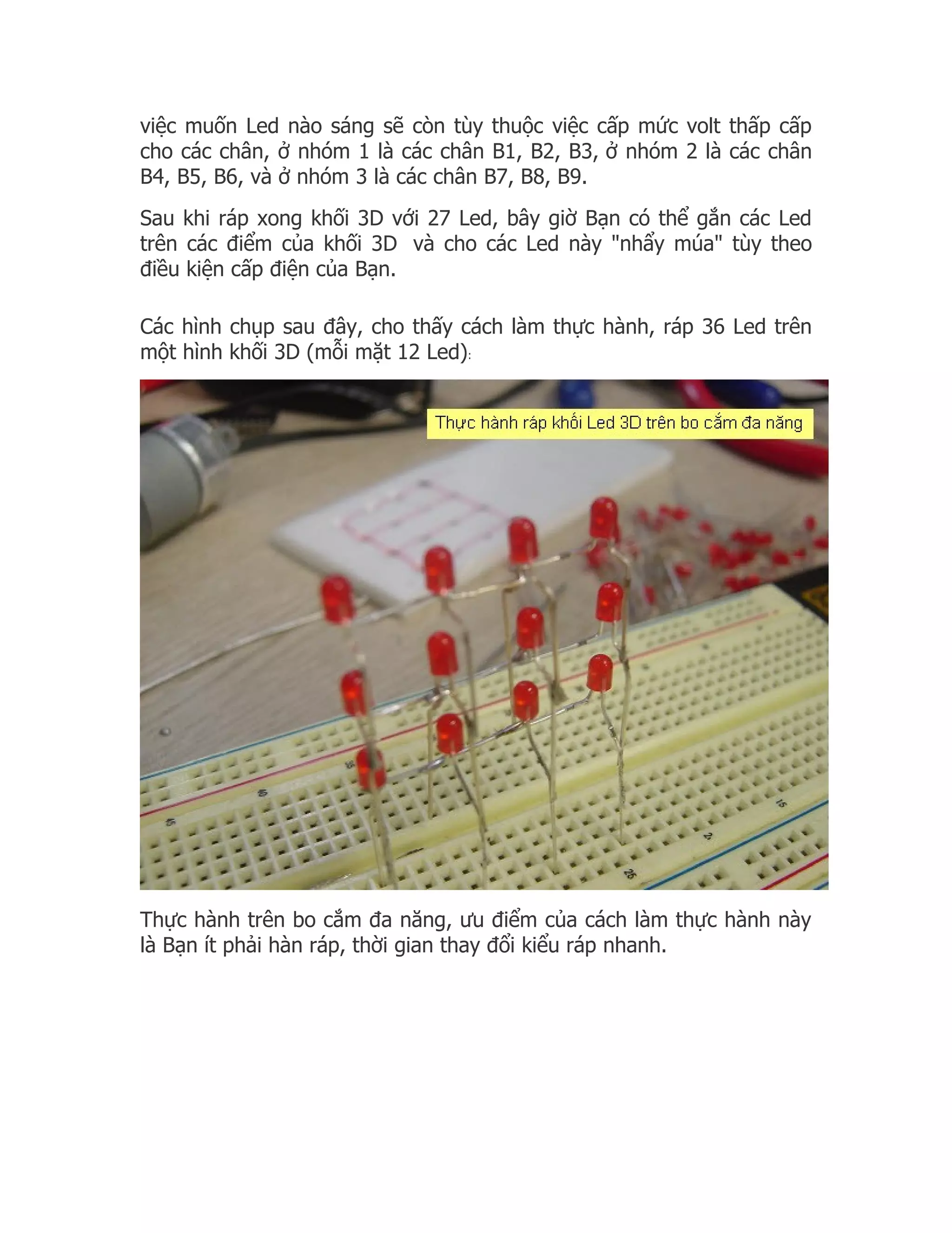 việc muốn Led nào sáng sẽ còn tùy thuộc việc cấp mức volt thấp cấp
cho các chân, ở nhóm 1 là các chân B1, B2, B3, ở nhóm 2 là các chân
B4, B5, B6, và ở nhóm 3 là các chân B7, B8, B9.
Sau khi ráp xong khối 3D với 27 Led, bây giờ Bạn có thể gắn các Led
trên các điểm của khối 3D và cho các Led này "nhẩy múa" tùy theo
điều kiện cấp điện của Bạn.

Các hình chụp sau đây, cho thấy cách làm thực hành, ráp 36 Led trên
một hình khối 3D (mỗi mặt 12 Led):




Thực hành trên bo cắm đa năng, ưu điểm của cách làm thực hành này
là Bạn ít phải hàn ráp, thời gian thay đổi kiểu ráp nhanh.
 