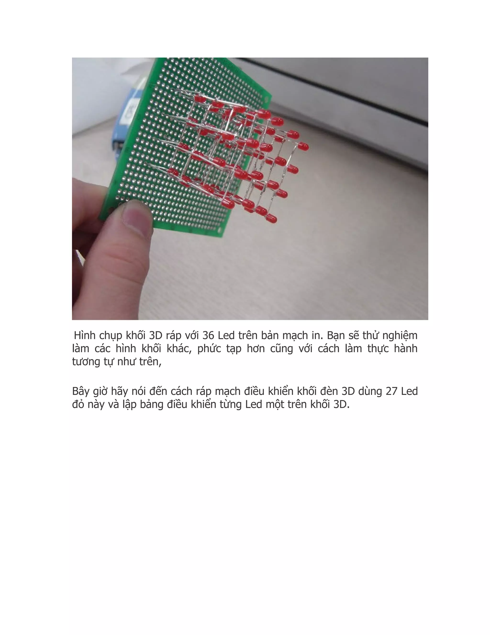Hình chụp khối 3D ráp với 36 Led trên bản mạch in. Bạn sẽ thử nghiệm
làm các hình khối khác, phức tạp hơn cũng với cách làm thực hành
tương tự như trên,

Bây giờ hãy nói đến cách ráp mạch điều khiển khối đèn 3D dùng 27 Led
đỏ này và lập bảng điều khiển từng Led một trên khối 3D.
 