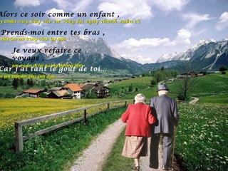 Alors ce soir comme un enfant ,
ậy chiều nay hãy cho em s ố ng l ạ i ngày thanh xuân c ũ

 Prends-moi entre tes bras ,
 Hãy ôm em trong cánh tay anh

      Je veux refaire ce
      voyage ,
      em muốn đi lại quãng đường tình
Car j’ai tant le goût de toi…
vì em biết em yêu anh quá...
 