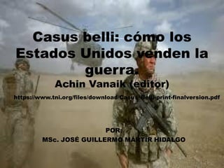 Casus belli: cómo los
Estados Unidos venden la
guerra.
Achin Vanaik (editor)
POR:
MSc. JOSÉ GUILLERMO MÁRTIR HIDALGO
https://www.tni.org/files/download/Casus_Belli-print-finalversion.pdf
 