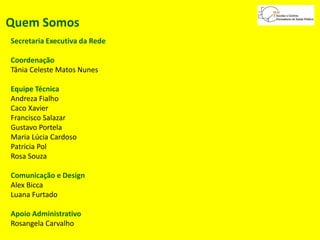 Quem Somos
Secretaria Executiva da Rede
Coordenação
Tânia Celeste Matos Nunes
Equipe Técnica
Andreza Fialho
Caco Xavier
Francisco Salazar
Gustavo Portela
Maria Lúcia Cardoso
Patricia Pol
Rosa Souza
Comunicação e Design
Alex Bicca
Luana Furtado
Apoio Administrativo
Rosangela Carvalho
 