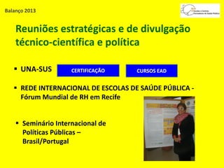 Balanço 2013
Reuniões estratégicas e de divulgação
técnico-científica e política
 UNA-SUS
 REDE INTERNACIONAL DE ESCOLAS DE SAÚDE PÚBLICA -
Fórum Mundial de RH em Recife
 Seminário Internacional de
Políticas Públicas –
Brasil/Portugal
CERTIFICAÇÃO CURSOS EAD
 