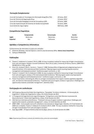 Formação Complementar

Curso de Formação em Tecnologias de Informação Geográfica (TIG)                   36 horas, 2010
Curso de Técnicas de Negociação Eficaz                                            15 horas, 2010
Curso de Formação Pedagógica Inicial de Formadores (CAP)                          92 horas, 2008
Curso de Implementação de Sistemas de Gestão da Qualidade                         16 horas, 2008
Curso Geral de Língua Inglesa                                                     400 horas, 2000


Competências linguísticas

                         Compreensão                             Conversação                             Escrita
Inglês                    Muito boa                               Muito boa                             Muito Boa
Espanhol                    Boa                                   Suficiente                            Suficiente


Aptidões e Competências informáticas

Conhecimentos de informática na óptica do utilizador:
• Ambiente Windows, Internet Explorer e domínio das ferramentas Office: Word; Excel; PowerPoint
• Software PRIMAVERA


Publicações

•   Teixeira T, Kokkonen A, Cordovil C M d S, 2008. An easy incubation method for measuring nitrogen mineralization
    from soils and organic residues. Eurosoil Conference. Blum /et al./ (eds.), University of Vienna, Áustria. (ISBN 978-3-
    902382-05-4). P-452, pp.290.
•   Pires S.O., Cordovil C.M.d.S., Ferreira L., Teixeira T. 2008. Residual effect of digested and codigested pig slurry in
    maize N nutrition. 6^th International Orbit Conference “Moving organic waste recycling towards resource
    management and biobased economy”. Conference paper summaries. p. 165.
•   Teixeira T, Cordovil C M d S, Kokkonen A 2008. An easy incubation method for measuring nitrogen mineralization
    from soils and organic residues. 6^th International Orbit Conference “Moving organic waste recycling towards
    resource management and biobased economy”. Conference paper summaries. p. 183.
•   Poster Presentation: Estimating the effect on nitrogen mineralization from organic residues applied to degraded
    soils. 14th Ramiran International Conference, “Treatment and use of organic residues in agriculture: Challenges and
    opportunities towards sustainable management”, Setembro 2010.


Participação em conferências

•   XIX Congresso Nacional da Ordem dos Engenheiros, “Sociedade, Território e Ambiente – A Intervenção do
    Engenheiro”, Ordem dos Engenheiros, Lisboa, 19 e 20 de Outubro de 2013
•   1.º Congresso de Engenheiros de Língua Portuguesa, “A Engenharia como fator decisivo no processo de
    desenvolvimento”, Ordem dos Engenheiros, Lisboa, 19 de Outubro de 2013
•   14th Ramiran International Conference, “Treatment and use of organic residues in agriculture: Challenges and
    opportunities towards sustainable management”, Lisboa, 12-15 de Setembro de 2010
•   ORBIT 2008 – Comunicação oral na 6ª conferência internacional em Wageningen, Holanda, 13-15 de Outubro de
    2008 com o trabalho: Teixeira T, Kokkonen A, Cordovil C M d S. 2008. “An easy incubation method for measuring
    nitrogen mineralization from soils and organic residues”.
•   Expo Água 2008 – 3ª Expoconferência Nacional da Água, Oeiras, 21-23 de Outubro de 2008.




Nota: Disponível para fornecer contactos de referência e/ou cartas de recomendação.
                                                                                             CV de Tânia Teixeira - Página 2 de 2
 