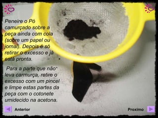 Peneire o Pó camurçado sobre a peça ainda com cola (sobre um papel ou jornal). Depois é só retirar o excesso e já está pronta. Para a parte que não leva carmurça, retire o excesso com um pincel e limpe estas partes da peça com o cotonete umidecido na acetona. Anterior Proximo 