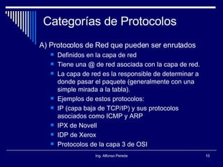 Categorías de Protocolos A) Protocolos de Red que pueden ser enrutados Definidos en la capa de red Tiene una @ de red asociada con la capa de red. La capa de red es la responsible de determinar a donde pasar el paquete (generalmente con una simple mirada a la tabla). Ejemplos de estos protocolos: IP (capa baja de TCP/IP) y sus protocolos asociados como ICMP y ARP IPX de Novell IDP de Xerox Protocolos de la capa 3 de OSI 