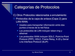 Categorías de Protocolos C) Otros Protocolos relacionados a enrutamiento Protocolos de la capa de enlace (Capa 2) para LAN-WAN. Usados para transportar información entre dos puntos a traves de la red física Los protocolos de LAN incluyen token-ring y ethernet Los protocolos WAN incluyen SDLC, Point-to-Point Protocol (PPP), HDLC, Frame Relay, X-25 y Serial Line Interface Protocol (SLIP) 