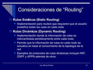 Consideraciones de “Routing” Rutas Estáticas (Static Routing) Implementación para routers que requieren que el usuario predefina todas las rutas en cada nodo Rutas Dinámicas (Dynamic Routing) Implementación donde la información de rutas es intercambiada periódicamente entre cada nodo Permite que la información de rutas en cada nodo se actualica en base al conocimiento de la topología de la red Ejemplos de protocolos de rutas dinámicas incluyen RIP, OSPF y APPN además de otros. 