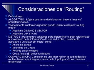 Consideraciones de “Routing” Definiciones ALGORITMO : Lógica que toma decisiones en base a “metrics” predeterminados. Teóricamente cualquier algoritmo puede utilizar cualquier “routing metric” Algoritmo DISTANCE VECTOR Algoritmo Link STATE METRICS : Parámetros utilizaods para determinar el path relacionado al movimieto de la información de una red a otra, usualmente asociado a un factor de “costo” como: Ancho de Banda Velocidad de Líneas Retardo en los enlaces Costo Actual ($) de las facilidades CONVERGENCIA : Condición de una inter-red en la cual todos los routers tienen una imagen precisa de la topología y/o los recursos disponibles 