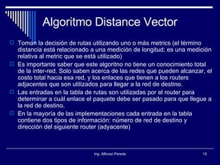 Algoritmo Distance Vector Toman la decisión de rutas utilizando uno o más metrics (el término distancia está relacionado a una medición de longitud; es una medición relativa al metric que se está utilizado) Es importante saber que este algoritno no tiene un conocimiento total de la inter-red. Solo saben acerca de las redes que pueden alcanzar, el costo total hacia esa red, y los enlaces que tienen a los routers adjacentes que son utilizados para llegar a la red de destino. Las entradas en la tabla de rutas son utilizadas por el router para determinar a cuál enlace el paquete debe ser pasado para que llegue a la red de destino. En la mayoría de las implementaciones cada entrada en la tabla contiene dos tipos de información: número de red de destino y dirección del siguiente router (adyacente) 