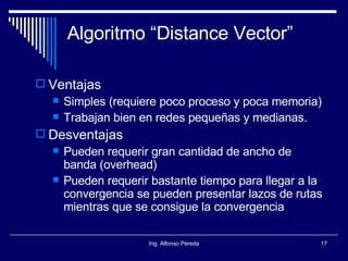 Algoritmo “Distance Vector” Ventajas Simples (requiere poco proceso y poca memoria) Trabajan bien en redes pequeñas y medianas. Desventajas Pueden requerir gran cantidad de ancho de banda (overhead) Pueden requerir bastante tiempo para llegar a la convergencia se pueden presentar lazos de rutas mientras que se consigue la convergencia 