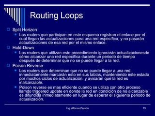 Routing Loops Split Horizon Los routers que participan en este esquema registran el enlace por el cual llegan las actualizaciones para una red específica, y no pasarán actualizaciones de esa red por el mismo enlace. Hold-Down Los routers que utilizan este procedimiento ignorarán actualizacionesde cómo alcanzar una red específica durante un periodo de tiempo después de determinar que no se puede llegar a la red. Poison Reverse Los routers que determinan que no se puede llegar a una red, inmediatamente marcarán esto en sus tablas, manteniendo este estado por muchos ciclos de actualización, y avisarán que la red es inalcanzable. Poison reverse es mas eficiente cuando se utiliza con otro proceso llamdo triggered update en donde la red en condición de no alcanzable es difundida inmediatamente en lugar de esperar el siguiente periodo de actualización. 