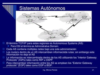 Sistemas Autónomos El término TCP/IP para estas regiones es Autonomous Systems (AS) Para OSI el término es Administrative Domain. Cada AS contiene múltiples redes bajo una sola administración Los routers dentro de un AS intercambian informacióde rutas; sin embargo esta información no deja el AS La información es intercambiada dentro de los AS utilizando los “Interior Gateway Protocols” (IGPs) tales como RIP u OSPF Para intercambiar información entre los AS se emplean los “Exterior Gateway protocols” (EGP) tales como EGP o BGP. 