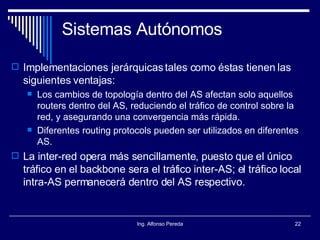 Sistemas Autónomos Implementaciones jerárquicas tales como éstas tienen las siguientes ventajas: Los cambios de topología dentro del AS afectan solo aquellos routers dentro del AS, reduciendo el tráfico de control sobre la red, y asegurando una convergencia más rápida. Diferentes routing protocols pueden ser utilizados en diferentes AS. La inter-red opera más sencillamente, puesto que el único tráfico en el backbone sera el tráfico inter-AS; el tráfico local intra-AS permanecerá dentro del AS respectivo. 