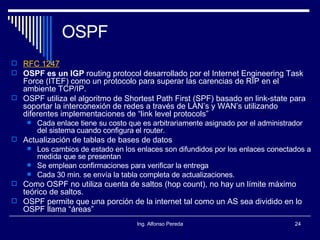 OSPF RFC 1247 OSPF es un IGP  routing protocol desarrollado por el Internet Engineering Task Force (ITEF) como un protocolo para superar las carencias de RIP en el ambiente TCP/IP. OSPF utiliza el algoritmo de Shortest Path First (SPF) basado en link-state para soportar la interconexión de redes a través de LAN’s y WAN’s utilizando diferentes implementaciones de “link level protocols”  Cada enlace tiene su costo que es arbitrariamente asignado por el administrador del sistema cuando configura el router. Actualización de tablas de bases de datos Los cambios de estado en los enlaces son difundidos por los enlaces conectados a medida que se presentan Se emplean confirmaciones para verificar la entrega Cada 30 min. se envía la tabla completa de actualizaciones. Como OSPF no utiliza cuenta de saltos (hop count), no hay un límite máximo teórico de saltos. OSPF permite que una porción de la internet tal como un AS sea dividido en lo OSPF llama “áreas” 