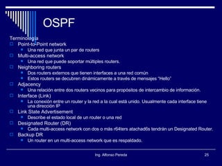 OSPF Terminología Point-to-Point network Una red que junta un par de routers Multi-access network Una red que puede soportar múltiples routers. Neighboring routers Dos routers externos que tienen interfaces a una red común  Estos routers se decubren dinámicamente a través de mensajes “Hello” Adjacency Una relación entre dos routers vecinos para propósitos de intercambio de información. Interface (Link) La conexión entre un router y la red a la cual está unido. Usualmente cada interface tiene una dirección IP Link State Advertisement Describe el estado local de un router o una red Designated Router (DR) Cada multi-access network con dos o más r64ters atachad6s tendrán un Designated Router. Backup DR Un router en un multi-access network que es respaldado. 
