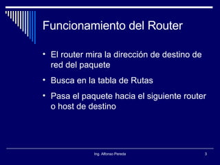 Funcionamiento del Router El router mira la dirección de destino de red del paquete Busca en la tabla de Rutas Pasa el paquete hacia el siguiente router o host de destino 