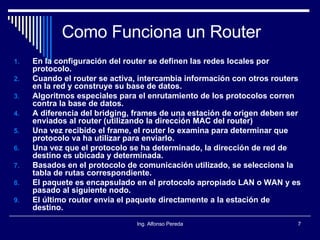 Como Funciona un Router En la configuración del router se definen las redes locales por protocolo. Cuando el router se activa, intercambia información con otros routers en la red y construye su base de datos. Algoritmos especiales para el enrutamiento de los protocolos corren contra la base de datos. A diferencia del bridging, frames de una estación de origen deben ser enviados al router (utilizando la dirección MAC del router) Una vez recibido el frame, el router lo examina para determinar que protocolo va ha utilizar para enviarlo. Una vez que el protocolo se ha determinado, la dirección de red de destino es ubicada y determinada. Basados en el protocolo de comunicación utilizado, se selecciona la tabla de rutas correspondiente. El paquete es encapsulado en el protocolo apropiado LAN o WAN y es pasado al siguiente nodo. El último router envia el paquete directamente a la estación   de destino. 