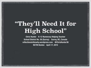 “They’ll Need It for
High School”
Chris Hunter ⋅ K-12 Numeracy Helping Teacher 
School District No. 36 (Surrey) ⋅ Surrey, BC, Canada
reflectionsinthewhy.wordpress.com ⋅ @ChrisHunter36
NCTM Boston ⋅ April 17, 2015
 