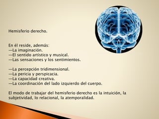 Hemisferio derecho.
En él reside, además:
—La imaginación.
—El sentido artístico y musical.
—Las sensaciones y los sentimientos.
—La percepción tridimensional.
—La pericia y perspicacia.
—La capacidad creativa.
—La coordinación del lado izquierdo del cuerpo.
El modo de trabajar del hemisferio derecho es la intuición, la
subjetividad, lo relacional, la atemporalidad.
 