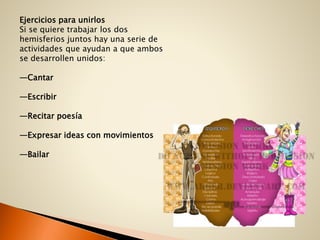 Ejercicios para unirlos
Si se quiere trabajar los dos
hemisferios juntos hay una serie de
actividades que ayudan a que ambos
se desarrollen unidos:
—Cantar
—Escribir
—Recitar poesía
—Expresar ideas con movimientos
—Bailar
 