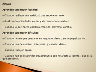 Activos
Aprenden con mayor facilidad:
—Cuando realizan una actividad que supone un reto.
—Realizando actividades cortas y de resultado inmediato.
—Cuando lo que hacen conlleva emoción, extremo, cambio.
Aprenden con mayor dificultad:
—Cuando tienen que quedarse en segundo plano o en un papel pasivo.
—Cuando han de analizar, interpretar y asimilar datos.
—Cuando trabajan solos.
—Cuando han de responder otra pregunta que no afecte al ¿cómo?, que es la
que prefieren.
 