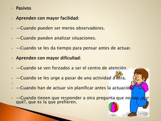  Pasivos
 Aprenden con mayor facilidad:
 —Cuando pueden ser meros observadores.
 —Cuando pueden analizar situaciones.
 —Cuando se les da tiempo para pensar antes de actuar.
 Aprenden con mayor dificultad:
 —Cuando se ven forzados a ser el centro de atención.
 —Cuando se les urge a pasar de una actividad a otra.

 —Cuando han de actuar sin planificar antes la actuación.
 —Cuando tienen que responder a otra pregunta que no sea ¿por
qué?, que es la que prefieren.
 