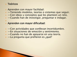  Teóricos
 Aprenden con mayor facilidad:
 —Teniendo modelos, teorías o sistemas que seguir.
 —Con ideas y conceptos que les planteen un reto.
 —Cuando han de investigar, preguntar e indagar.

 Aprenden con mayor dificultad:
 —Con actividades que conllevan incertidumbre.
 —En situaciones de emoción y sentimiento.
 —Cuando no han de apoyarse en una teoría.
 —La pregunta que prefieren es ¿qué?
 