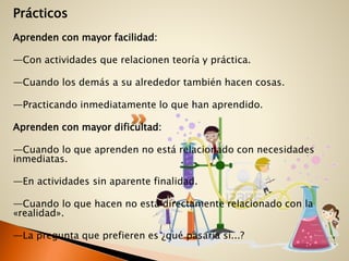 Prácticos
Aprenden con mayor facilidad:
—Con actividades que relacionen teoría y práctica.
—Cuando los demás a su alrededor también hacen cosas.
—Practicando inmediatamente lo que han aprendido.
Aprenden con mayor dificultad:
—Cuando lo que aprenden no está relacionado con necesidades
inmediatas.
—En actividades sin aparente finalidad.
—Cuando lo que hacen no está directamente relacionado con la
«realidad».
—La pregunta que prefieren es ¿qué pasaría si...?
 