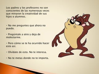 Los padres y los profesores no son
conscientes de las numerosas veces
que minaron la creatividad de sus
hijos o alumnos.
No me preguntes que ahora no
puedo.
Pregúntale a otro y deja de
molestarme.
Pero cómo se te ha ocurrido hacer
esto así.
Olvídate de esto. No te interesa.
No te metas donde no te importa.
 