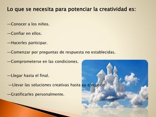 Lo que se necesita para potenciar la creatividad es:
—Conocer a los niños.
—Confiar en ellos.
—Hacerles participar.
—Comenzar por preguntas de respuesta no establecidas.
—Comprometerse en las condiciones.
—Llegar hasta el final.
—Llevar las soluciones creativas hasta su ejecución.
—Gratificarles personalmente.
 