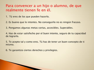 Para convencer a un hijo o alumno, de que
realmente tienen fe en él.
1. Tú eres de los que pueden hacerlo.
2. Es bueno que lo intentes. No conseguirlo no es ningún fracaso.
3. Pongamos algunas metas cortas, accesibles. Superables.
4. Has de estar satisfecho por el buen intento, seguro de tu capacidad
de lograrlo.
5. Te acepto tal y como eres. Tú has de tener un buen concepto de ti
mismo.
6. Te garantizo ciertos derechos y privilegios.
 