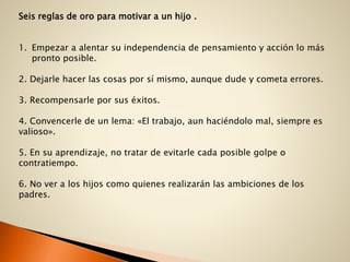 Seis reglas de oro para motivar a un hijo .
1. Empezar a alentar su independencia de pensamiento y acción lo más
pronto posible.
2. Dejarle hacer las cosas por sí mismo, aunque dude y cometa errores.
3. Recompensarle por sus éxitos.
4. Convencerle de un lema: «El trabajo, aun haciéndolo mal, siempre es
valioso».
5. En su aprendizaje, no tratar de evitarle cada posible golpe o
contratiempo.
6. No ver a los hijos como quienes realizarán las ambiciones de los
padres.
 