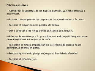 Prácticas positivas
—Admitir las respuestas de los hijos o alumnos, ya sean correctas o
incorrectas.
—Apoyar o recompensar las respuestas de aproximación a la tarea.
—Facilitar el mayor número posible de éxitos.
—Dar a conocer a los niños dónde se espera que lleguen.
—Adecuar la enseñanza a lo ya sabido, evitando repetir lo que conoce
pero apoyándose en lo que ya se sabe.
—Facilitarle al niño la implicación en la elección de cuanto ha de
aprender, al menos en parte.
—Procurar que el niño ponga en juego su hemisferio derecho.
—Facilitar al niño libertad.
 