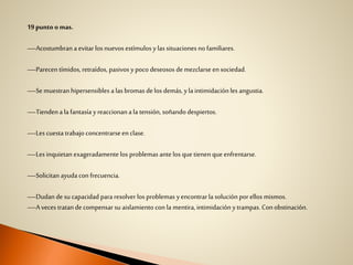 19punto omas.
—Acostumbran a evitar los nuevos estímulos ylas situaciones no familiares.
—Parecen tímidos, retraídos, pasivos y poco deseosos de mezclarseen sociedad.
—Se muestran hipersensibles a las bromas delos demás, yla intimidación les angustia.
—Tiendena la fantasía yreaccionan a la tensión, soñando despiertos.
—Les cuesta trabajo concentrarseen clase.
—Les inquietan exageradamentelos problemas antelos que tienen que enfrentarse.
—Solicitan ayuda con frecuencia.
—Dudan de su capacidad para resolver los problemas yencontrarla solución por ellos mismos.
—A veces tratan de compensar su aislamiento con la mentira, intimidación ytrampas. Conobstinación.
 