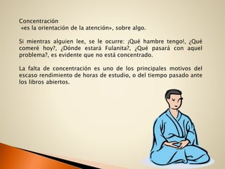 Concentración
«es la orientación de la atención», sobre algo.
Si mientras alguien lee, se le ocurre: ¡Qué hambre tengo!, ¿Qué
comeré hoy?, ¿Dónde estará Fulanita?, ¿Qué pasará con aquel
problema?, es evidente que no está concentrado.
La falta de concentración es uno de los principales motivos del
escaso rendimiento de horas de estudio, o del tiempo pasado ante
los libros abiertos.
 