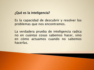 ¿Qué es la inteligencia?
Es la capacidad de descubrir y resolver los
problemas que nos encontramos.
La verdadera prueba de inteligencia radica
no en cuántas cosas sabemos hacer, sino
en cómo actuamos cuando no sabemos
hacerlas.
 