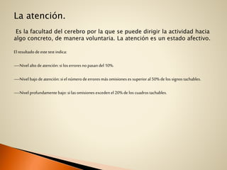 La atención.
Es la facultad del cerebro por la que se puede dirigir la actividad hacia
algo concreto, de manera voluntaria. La atención es un estado afectivo.
El resultado de este test indica:
—Nivel alto deatención: si los erroresno pasan del 10%.
—Nivel bajo deatención: si el númerodeerrores más omisiones es superior al 50%de los signos tachables.
—Nivel profundamentebajo: si las omisiones exceden el 20%de los cuadros tachables.
 